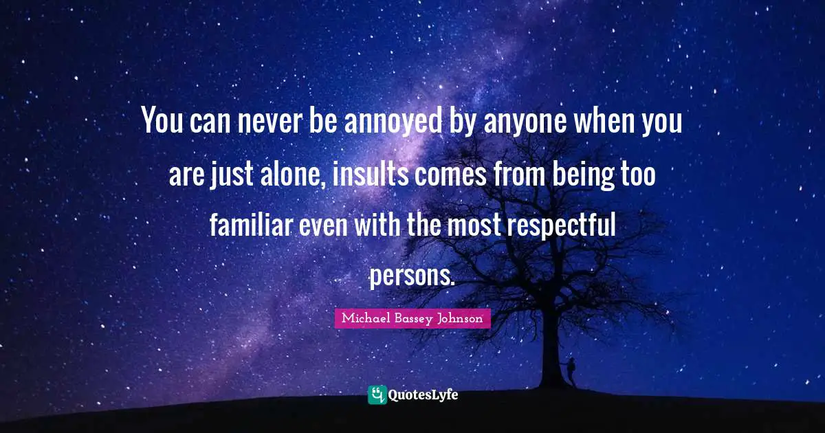 You can never be annoyed by anyone when you are just alone, insults comes from being too familiar even with the most respectful persons.