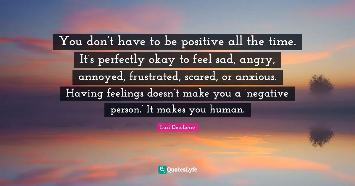 You don’t have to be positive all the time. It’s perfectly okay to feel sad, angry, annoyed, frustrated, scared, or anxious. Having feelings doesn’t make you a ‘negative person.’ It makes you human.