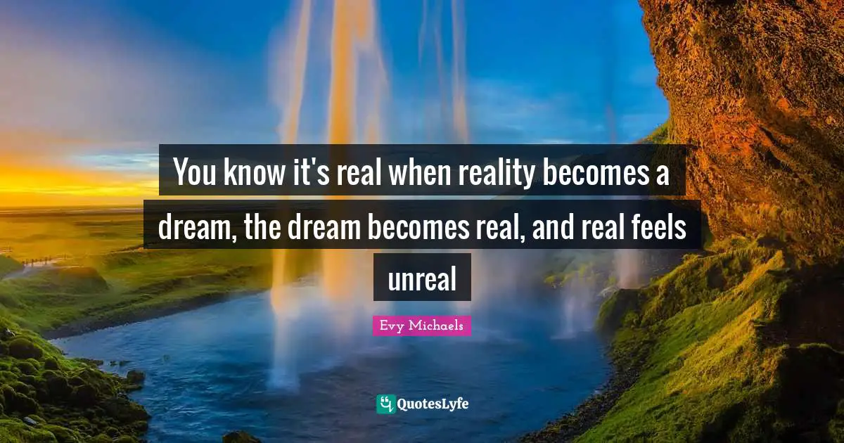 You know it's real when reality becomes a dream, the dream becomes real, and real feels unreal