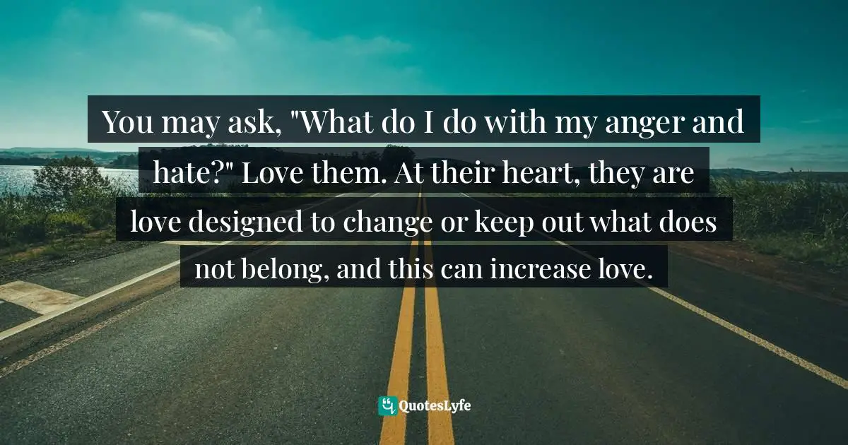 You may ask, "What do I do with my anger and hate?" Love them. At their heart, they are love designed to change or keep out what does not belong, and this can increase love.