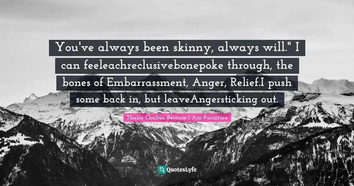 You've always been skinny, always will." I can feeleachreclusivebonepoke through, the bones of Embarrassment, Anger, Relief.I push some back in, but leaveAngersticking out.
