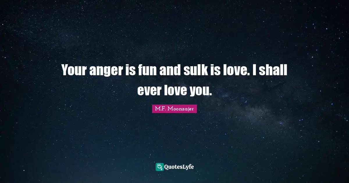 Your anger is fun and sulk is love. I shall ever love you.