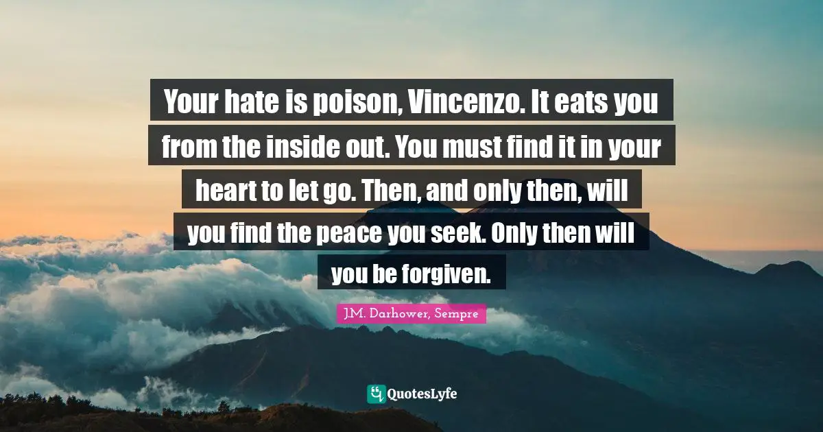 Your hate is poison, Vincenzo. It eats you from the inside out. You must find it in your heart to let go. Then, and only then, will you find the peace you seek. Only then will you be forgiven.