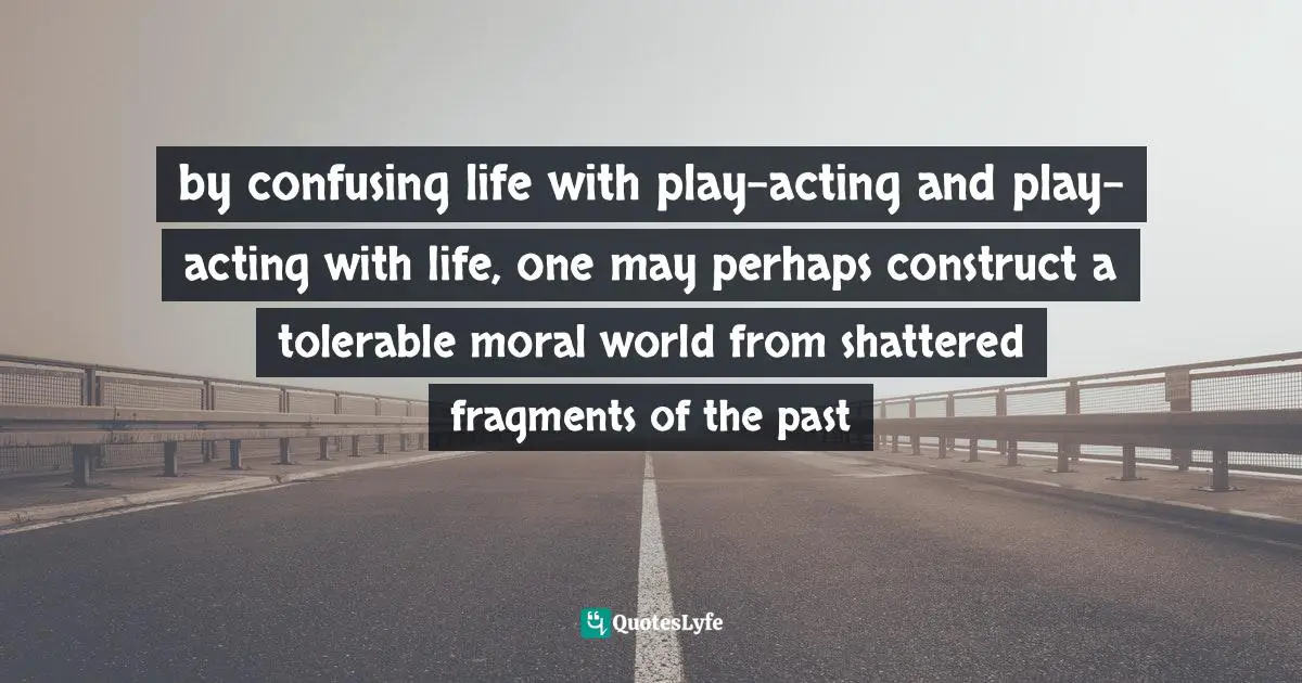 by confusing life with play-acting and play-acting with life, one may perhaps construct a tolerable moral world from shattered fragments of the past