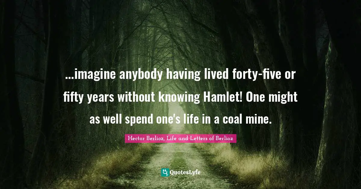 ...imagine anybody having lived forty-five or fifty years without knowing Hamlet! One might as well spend one's life in a coal mine.