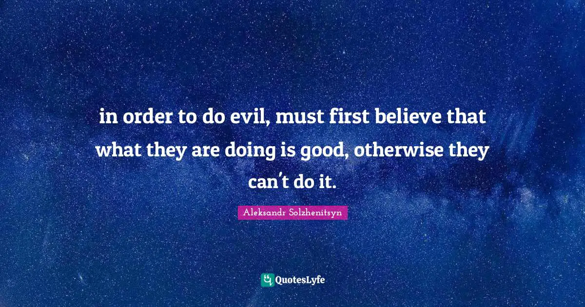 in order to do evil, must first believe that what they are doing is good, otherwise they can't do it.