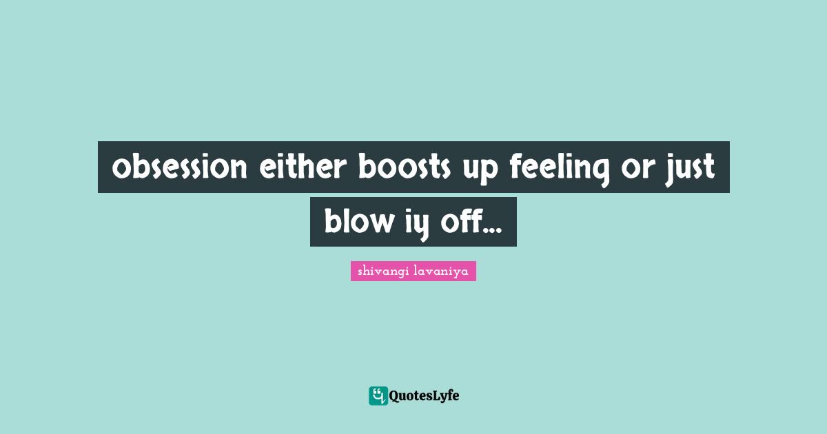 obsession either boosts up feeling or just blow iy off...