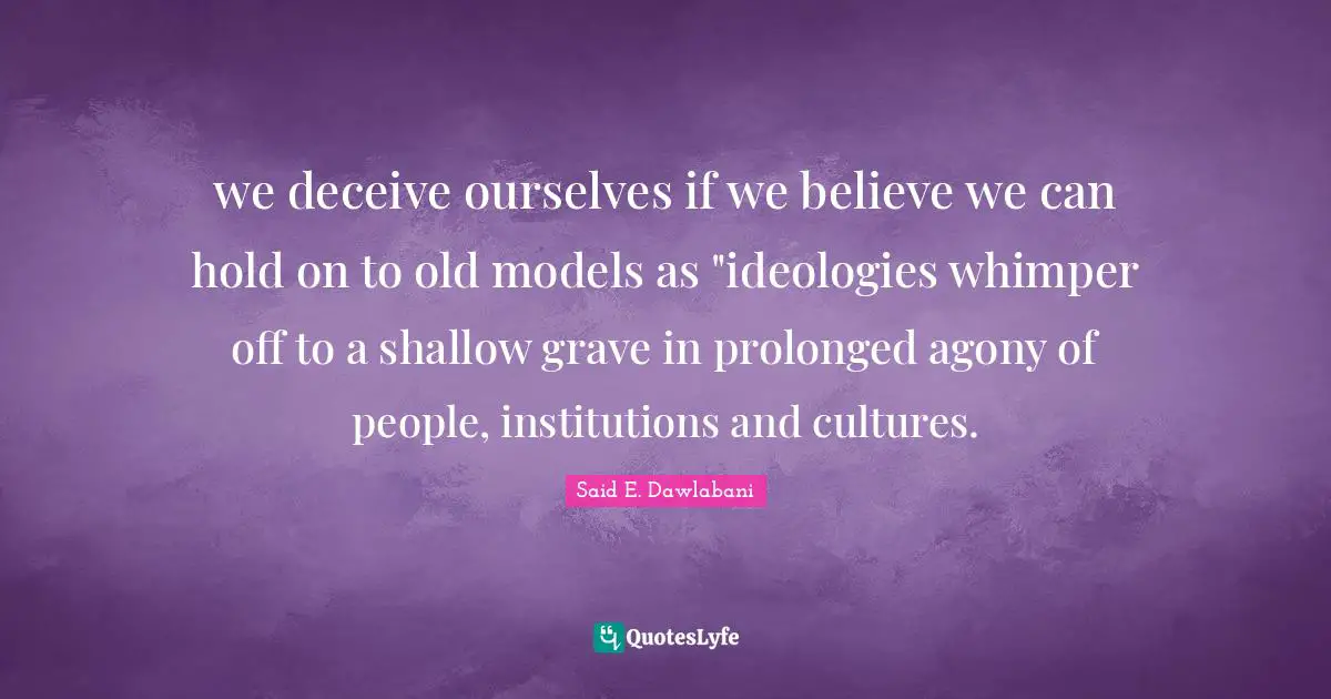 we deceive ourselves if we believe we can hold on to old models as "ideologies whimper off to a shallow grave in prolonged agony of people, institutions and cultures.