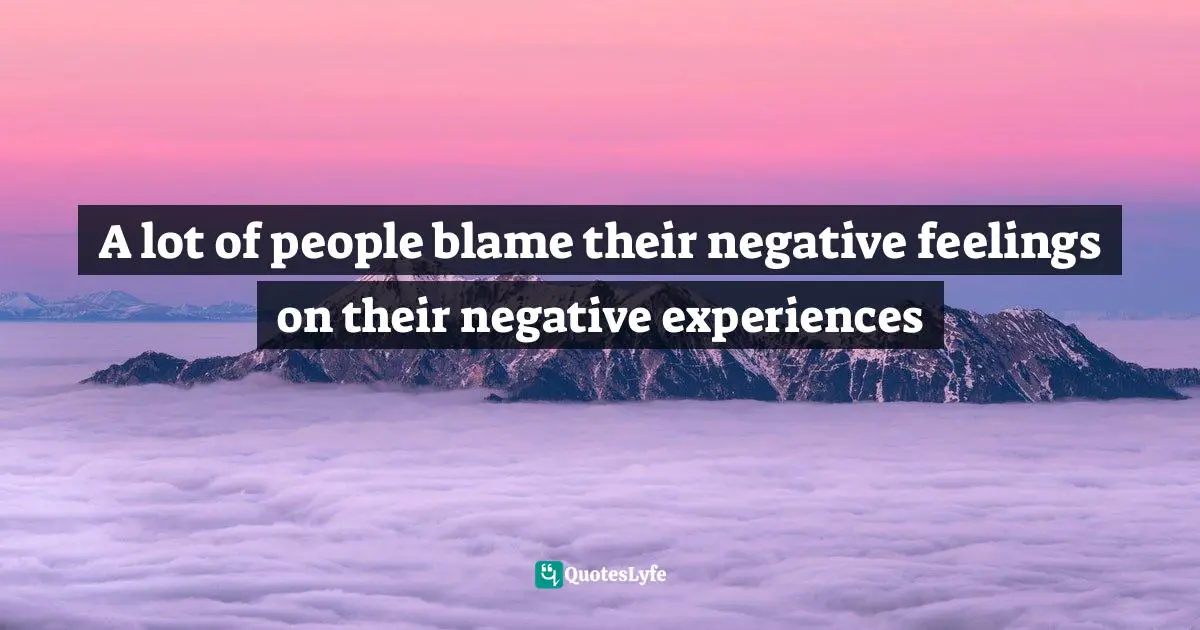 A lot of people blame their negative feelings on their negative experiences