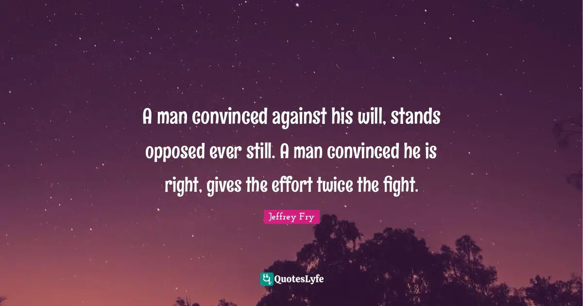 A man convinced against his will, stands opposed ever still. A man convinced he is right, gives the effort twice the fight.