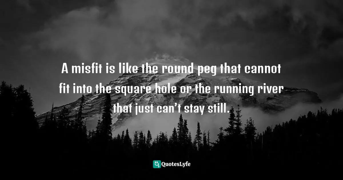 A misfit is like the round peg that cannot fit into the square hole or the running river that just can’t stay still.
