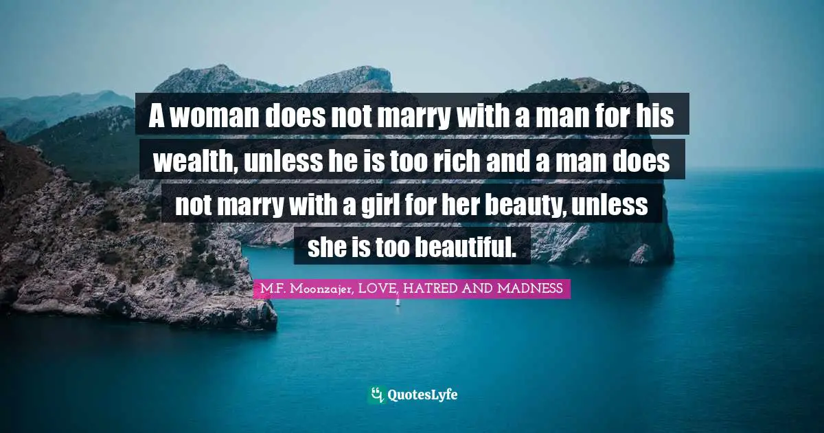 A woman does not marry with a man for his wealth, unless he is too rich and a man does not marry with a girl for her beauty, unless she is too beautiful.