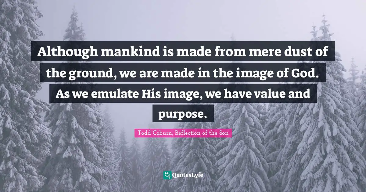 Although mankind is made from mere dust of the ground, we are made in the image of God. As we emulate His image, we have value and purpose.