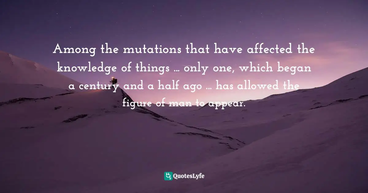 Among the mutations that have affected the knowledge of things ... only one, which began a century and a half ago ... has allowed the figure of man to appear.
