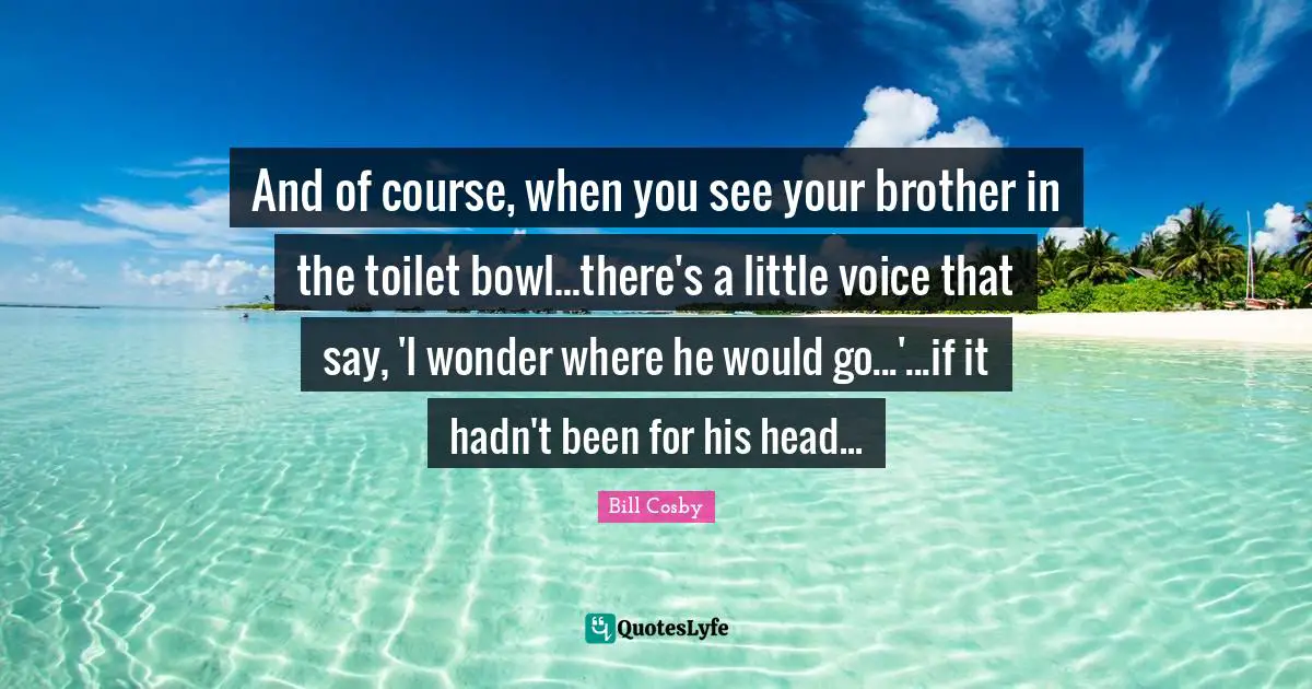 And of course, when you see your brother in the toilet bowl...there's a little voice that say, 'I wonder where he would go...'...if it hadn't been for his head...