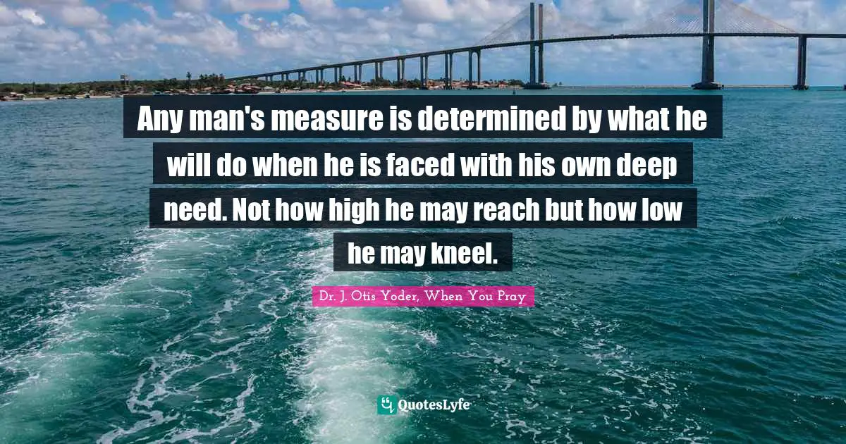Any man's measure is determined by what he will do when he is faced with his own deep need. Not how high he may reach but how low he may kneel.