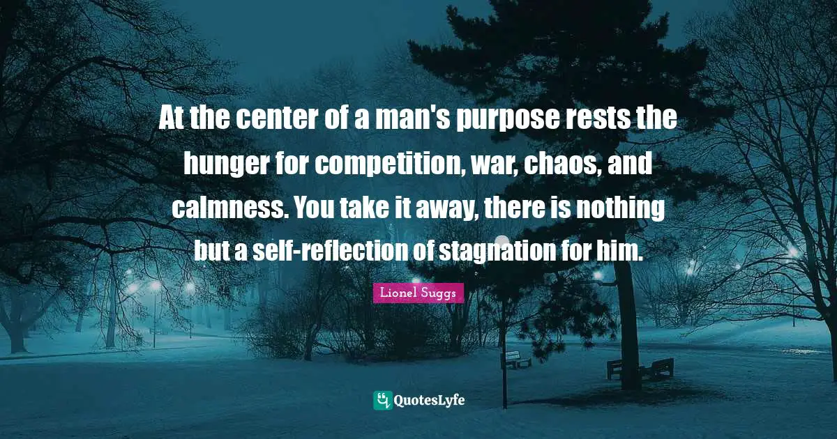 At the center of a man's purpose rests the hunger for competition, war, chaos, and calmness. You take it away, there is nothing but a self-reflection of stagnation for him.