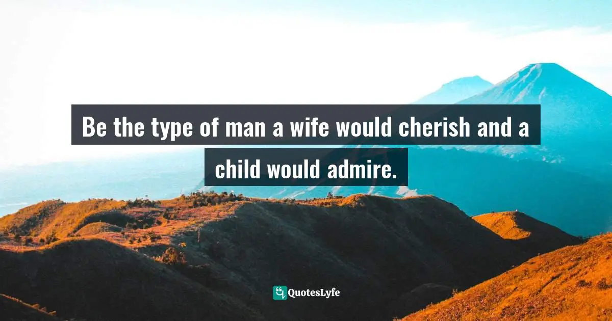 Be the type of man a wife would cherish and a child would admire.