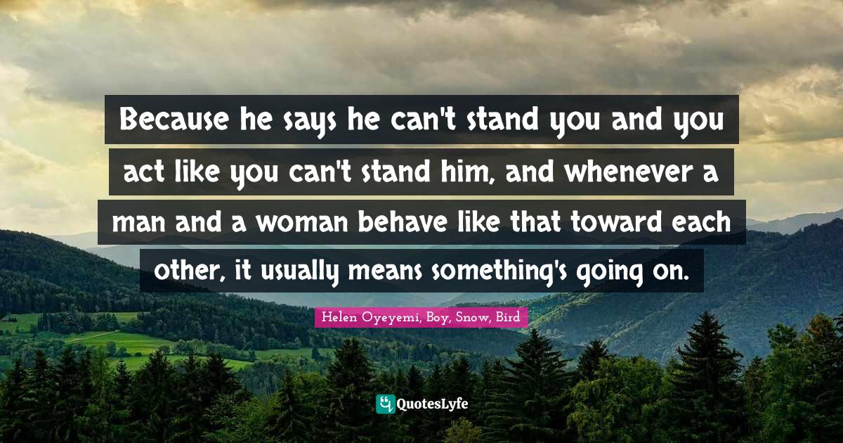 Because he says he can't stand you and you act like you can't stand hi