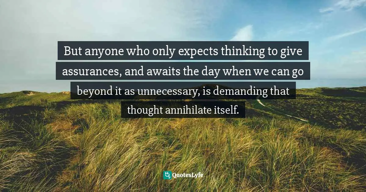 But anyone who only expects thinking to give assurances, and awaits the day when we can go beyond it as unnecessary, is demanding that thought annihilate itself.