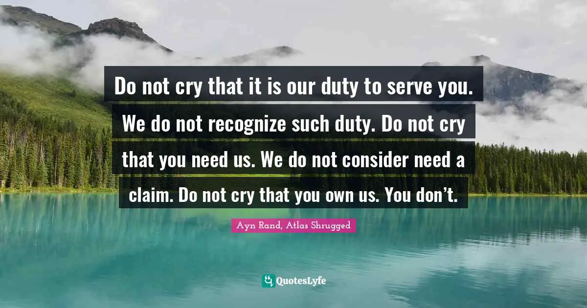 Atlas Shrugged Quotes: "Do not cry that it is our duty to serve you. We do not recognize such duty. Do not cry that you need us. We do not consider need a claim. Do not cry that you own us. You don’t."