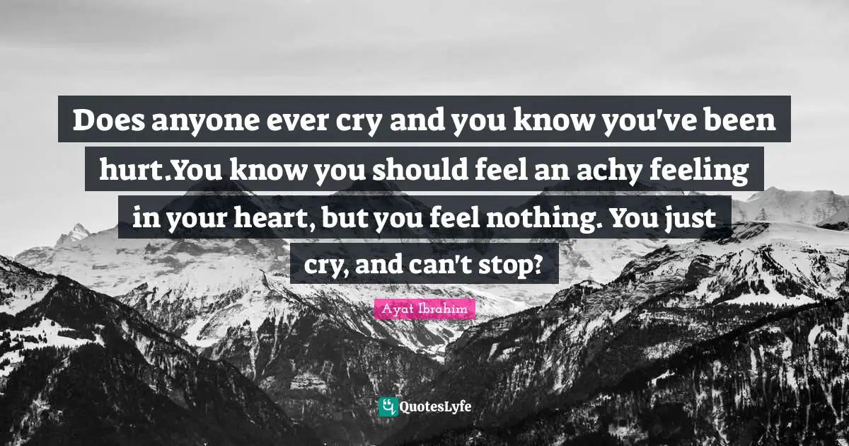 Does anyone ever cry and you know you've been hurt.You know you should feel an achy feeling in your heart, but you feel nothing. You just cry, and can't stop?