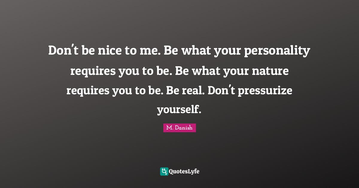 Don't be nice to me. Be what your personality requires you to be. Be what your nature requires you to be. Be real. Don't pressurize yourself.