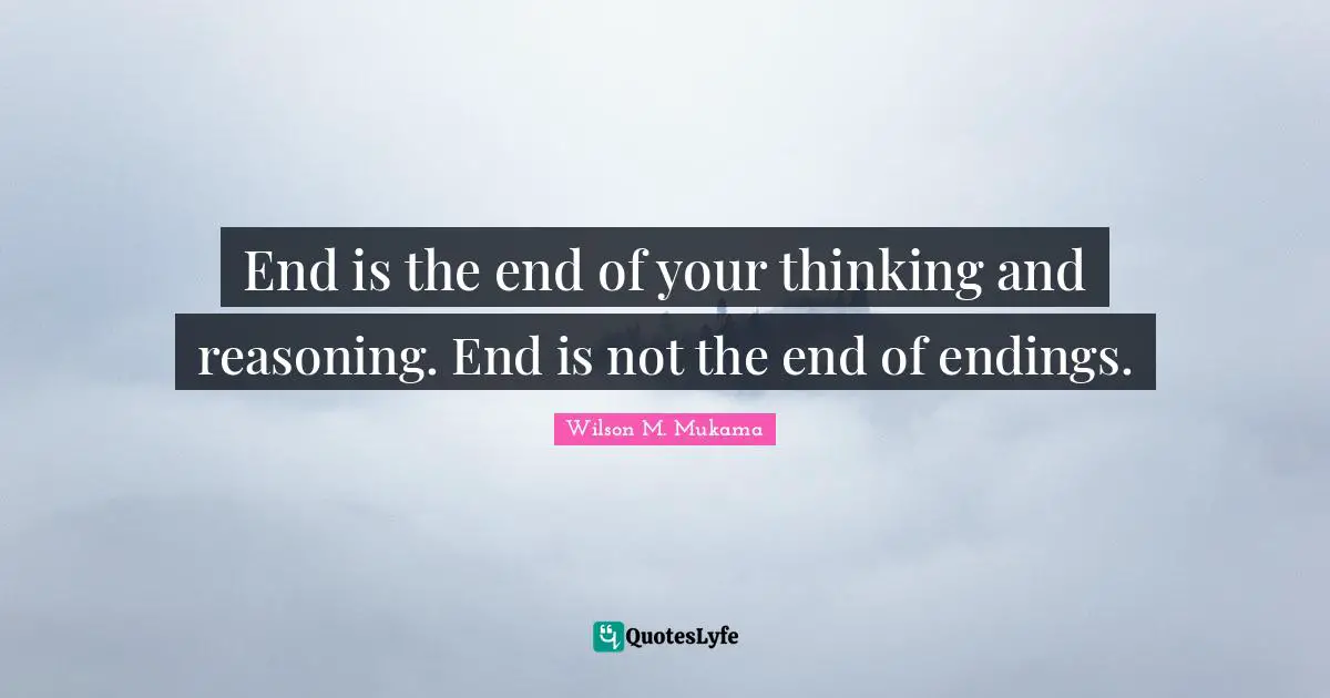 End is the end of your thinking and reasoning. End is not the end of endings.