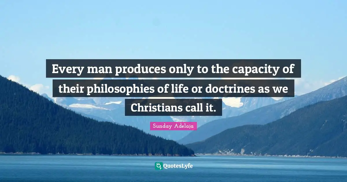 Every man produces only to the capacity of their philosophies of life or doctrines as we Christians call it.