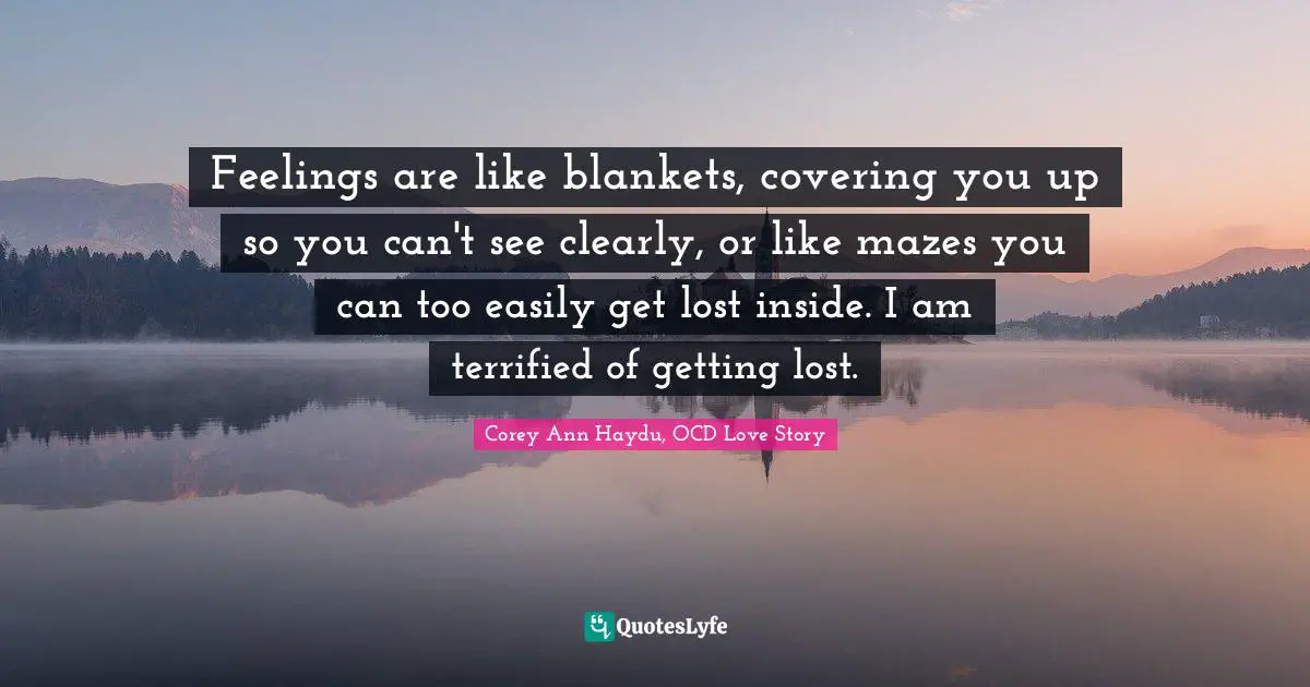 Feelings are like blankets, covering you up so you can't see clearly, or like mazes you can too easily get lost inside. I am terrified of getting lost.