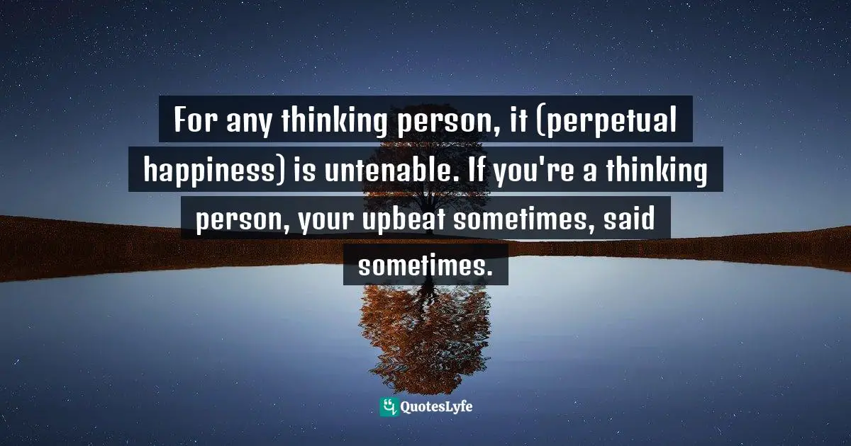 For any thinking person, it (perpetual happiness) is untenable. If you're a thinking person, your upbeat sometimes, said sometimes.