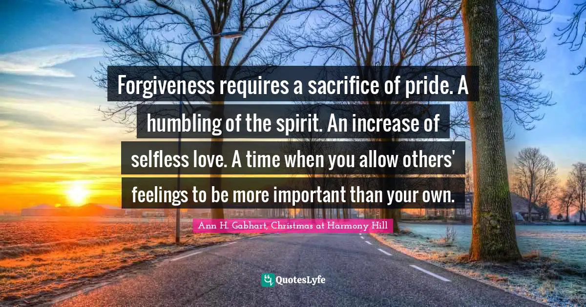 Forgiveness requires a sacrifice of pride. A humbling of the spirit. An increase of selfless love. A time when you allow others' feelings to be more important than your own.