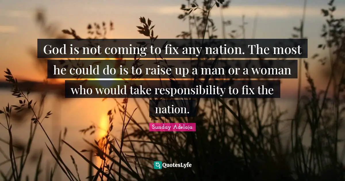 God is not coming to fix any nation. The most he could do is to raise up a man or a woman who would take responsibility to fix the nation.