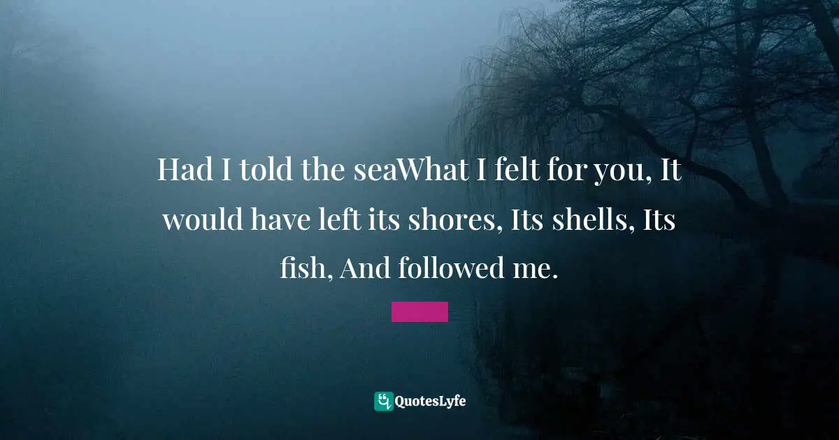 Had I told the seaWhat I felt for you, It would have left its shores, Its shells, Its fish, And followed me.