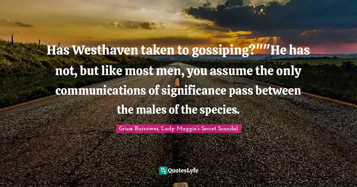 Grace Burrowes, Lady Maggie's Secret Scandal Quotes: "Has Westhaven taken to gossiping?""He has not, but like most men, you assume the only communications of significance pass between the males of the species."