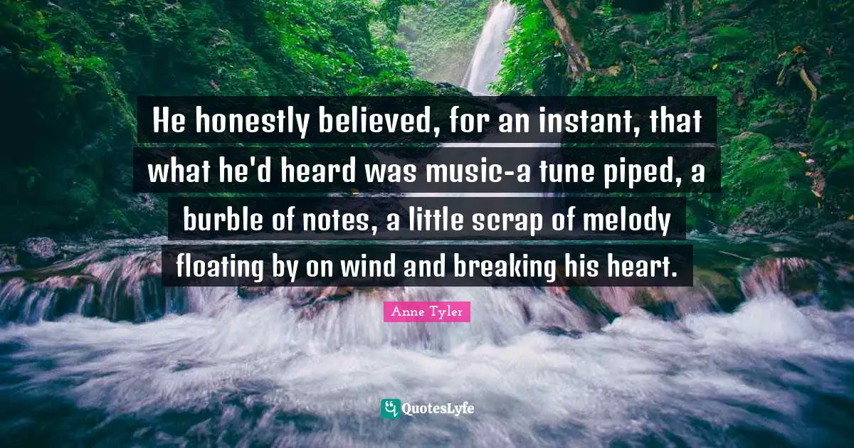 He honestly believed, for an instant, that what he'd heard was music-a tune piped, a burble of notes, a little scrap of melody floating by on wind and breaking his heart.