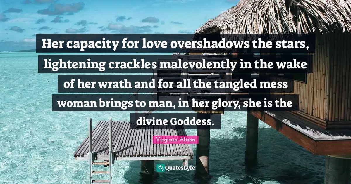 Her capacity for love overshadows the stars, lightening crackles malevolently in the wake of her wrath and for all the tangled mess woman brings to man, in her glory, she is the divine Goddess.