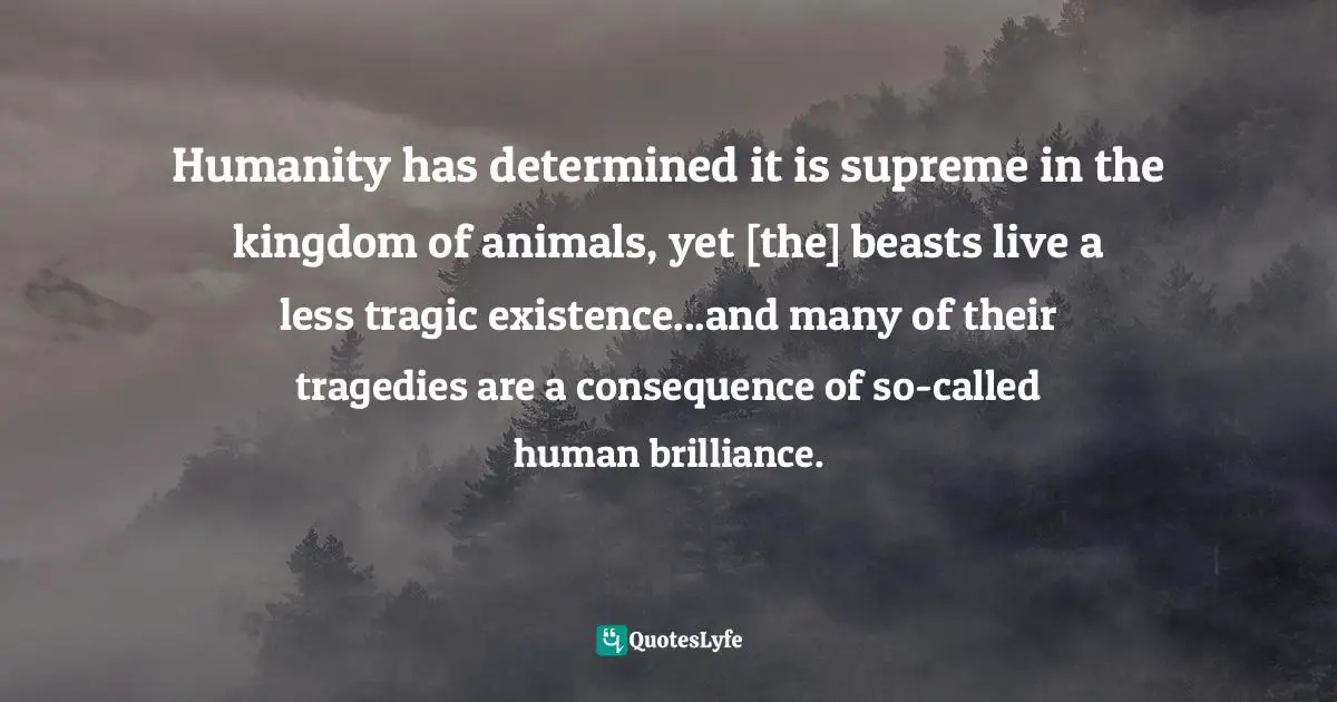 Humanity has determined it is supreme in the kingdom of animals, yet [the] beasts live a less tragic existence...and many of their tragedies are a consequence of so-called human brilliance.