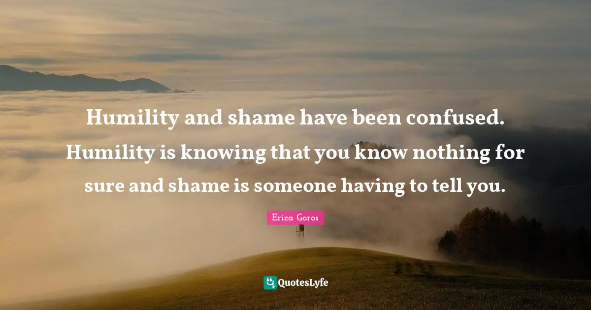 Humility and shame have been confused. Humility is knowing that you know nothing for sure and shame is someone having to tell you.