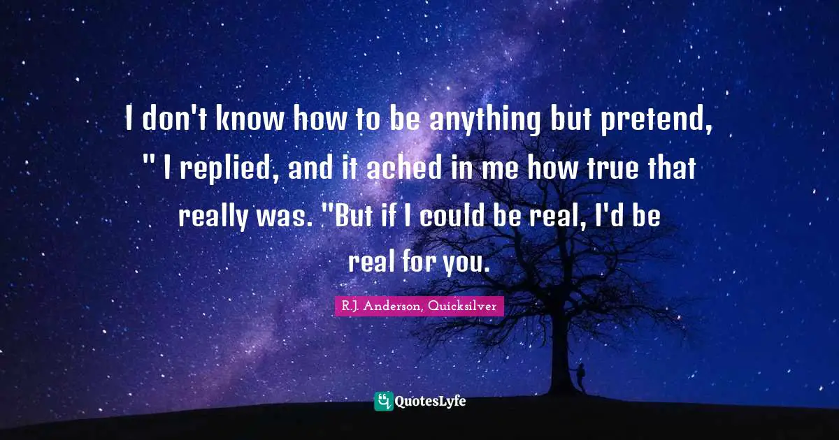 R.J. Anderson, Quicksilver Quotes: "I don't know how to be anything but pretend, " I replied, and it ached in me how true that really was. "But if I could be real, I'd be real for you."
