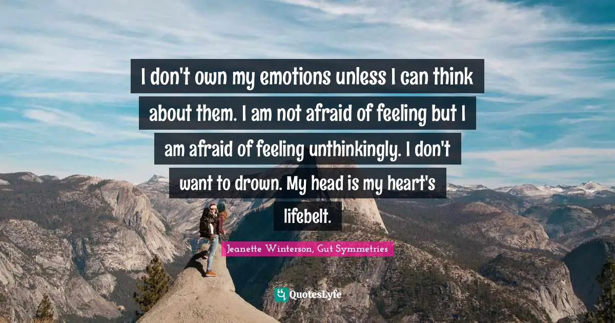 I don't own my emotions unless I can think about them. I am not afraid of feeling but I am afraid of feeling unthinkingly. I don't want to drown. My head is my heart's lifebelt.