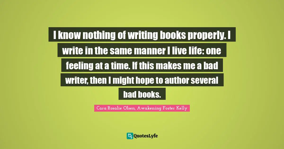 I know nothing of writing books properly. I write in the same manner I live life: one feeling at a time. If this makes me a bad writer, then I might hope to author several bad books.