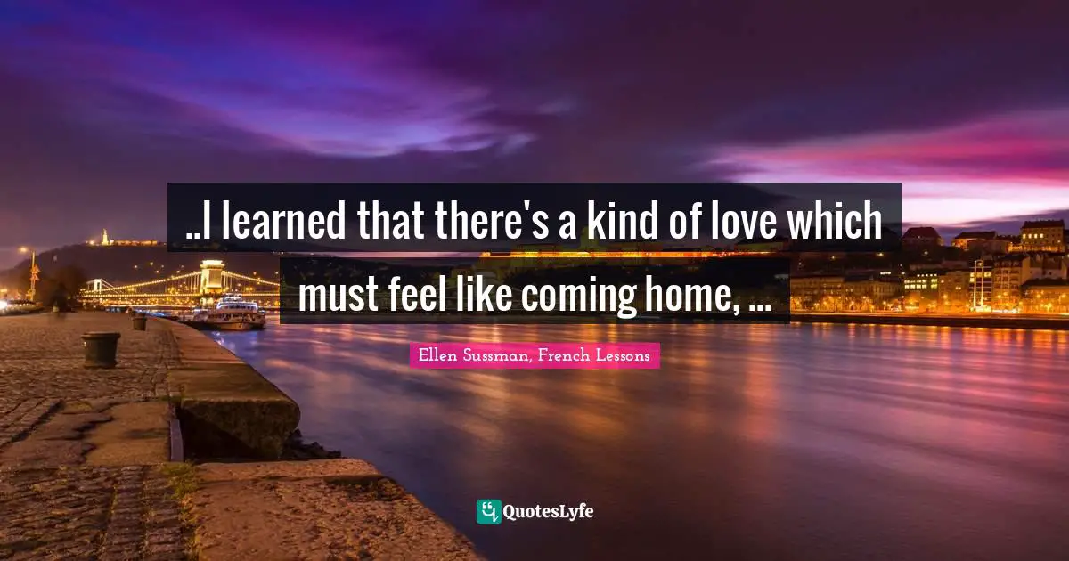 ..I learned that there's a kind of love which must feel like coming home, ...