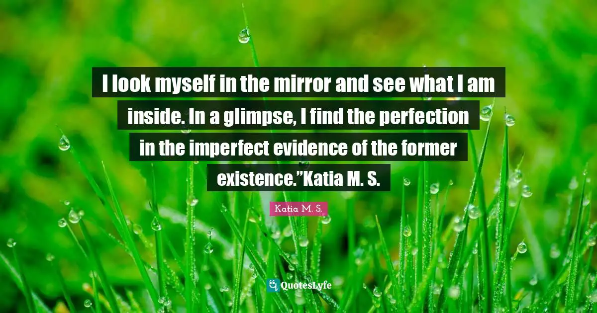 I look myself in the mirror and see what I am inside. In a glimpse, I find the perfection in the imperfect evidence of the former existence.”Katia M. S.