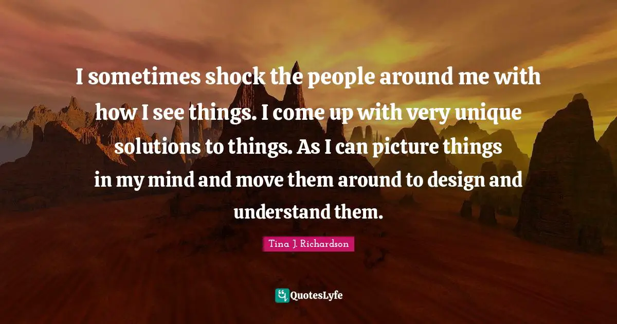 I sometimes shock the people around me with how I see things. I come up with very unique solutions to things. As I can picture things in my mind and move them around to design and understand them.