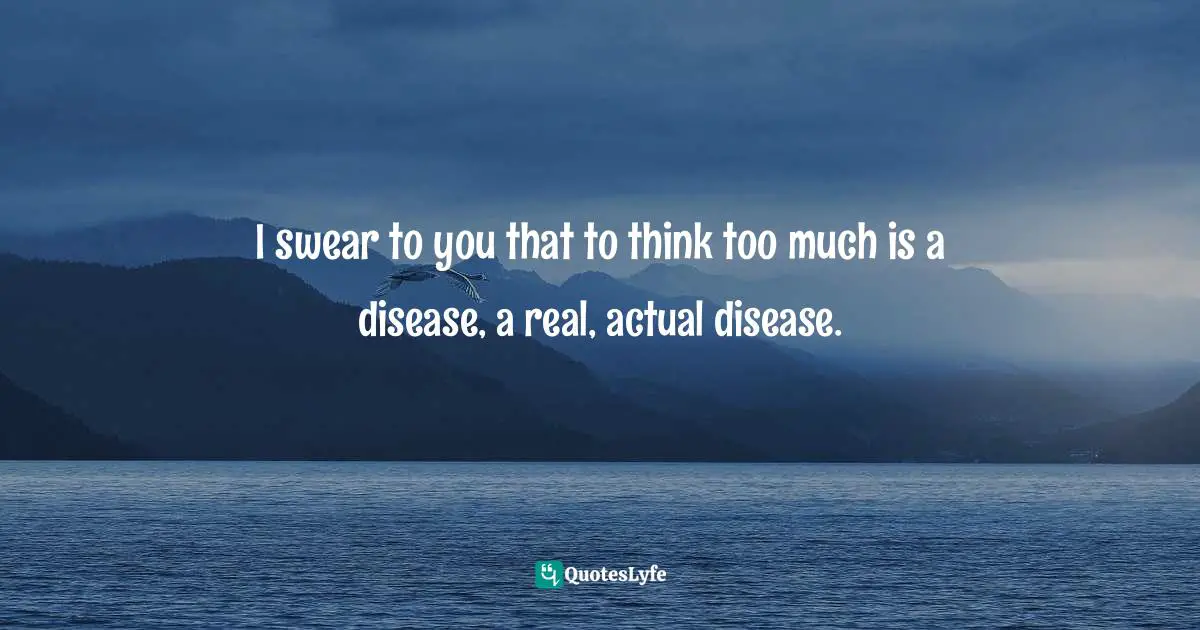 I swear to you that to think too much is a disease, a real, actual disease.