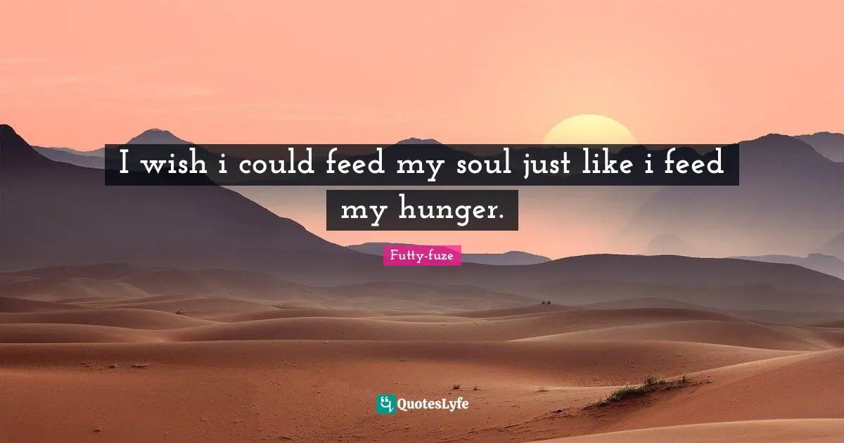 I wish i could feed my soul just like i feed my hunger.