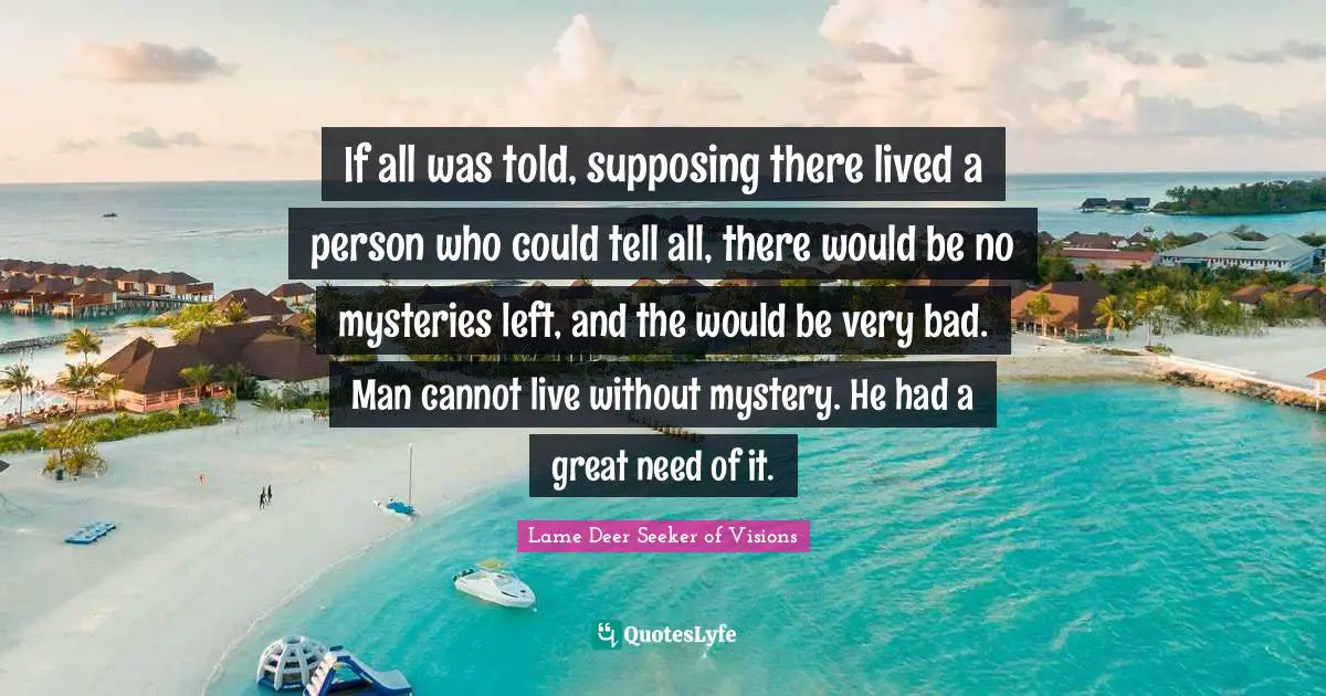If all was told, supposing there lived a person who could tell all, there would be no mysteries left, and the would be very bad. Man cannot live without mystery. He had a great need of it.