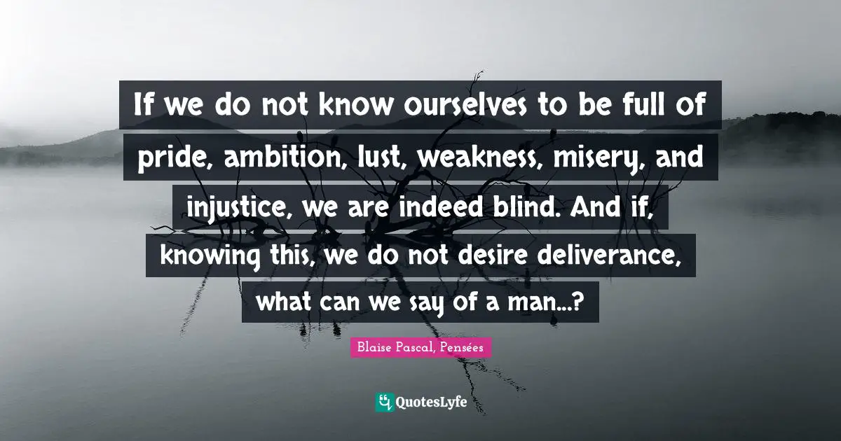 Blaise Pascal, Pensées Quotes: If we do not know ourselves to be full of pride, ambition, lust, weakness, misery, and injustice, we are indeed blind. And if, knowing this, we do not desire deliverance, what can we say of a man...?