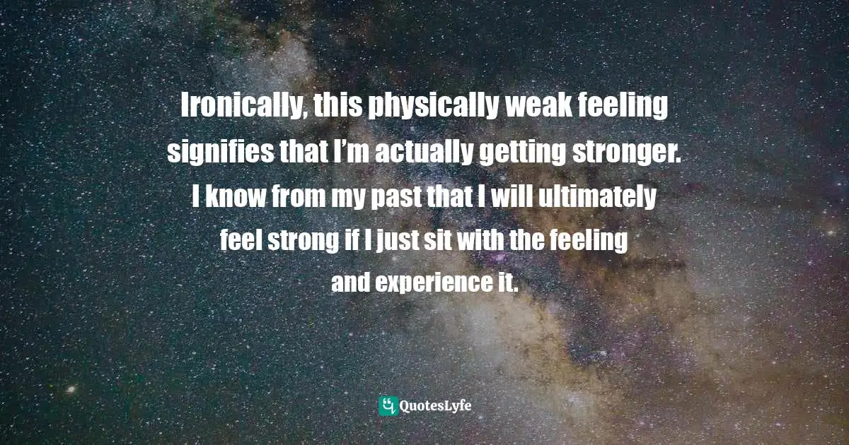 Ironically, this physically weak feeling signifies that I’m actually getting stronger. I know from my past that I will ultimately feel strong if I just sit with the feeling and experience it.
